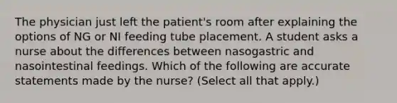 The physician just left the patient's room after explaining the options of NG or NI feeding tube placement. A student asks a nurse about the differences between nasogastric and nasointestinal feedings. Which of the following are accurate statements made by the nurse? (Select all that apply.)