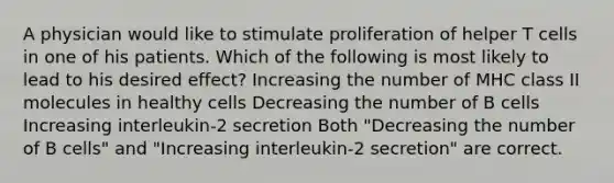 A physician would like to stimulate proliferation of helper T cells in one of his patients. Which of the following is most likely to lead to his desired effect? Increasing the number of MHC class II molecules in healthy cells Decreasing the number of B cells Increasing interleukin-2 secretion Both "Decreasing the number of B cells" and "Increasing interleukin-2 secretion" are correct.