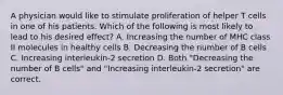 A physician would like to stimulate proliferation of helper T cells in one of his patients. Which of the following is most likely to lead to his desired effect? A. Increasing the number of MHC class II molecules in healthy cells B. Decreasing the number of B cells C. Increasing interleukin-2 secretion D. Both "Decreasing the number of B cells" and "Increasing interleukin-2 secretion" are correct.