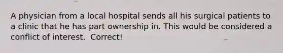 A physician from a local hospital sends all his surgical patients to a clinic that he has part ownership in. This would be considered a conflict of interest. ​ Correct!