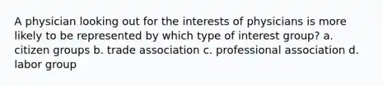 A physician looking out for the interests of physicians is more likely to be represented by which type of interest group? a. citizen groups b. trade association c. professional association d. labor group