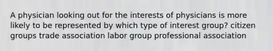 A physician looking out for the interests of physicians is more likely to be represented by which type of interest group? citizen groups trade association labor group professional association