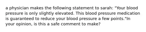 a physician makes the following statement to sarah: "Your blood pressure is only slightly elevated. This blood pressure medication is guaranteed to reduce your blood pressure a few points."In your opinion, is this a safe comment to make?