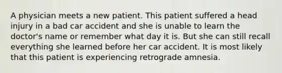 A physician meets a new patient. This patient suffered a head injury in a bad car accident and she is unable to learn the doctor's name or remember what day it is. But she can still recall everything she learned before her car accident. It is most likely that this patient is experiencing retrograde amnesia.