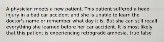 A physician meets a new patient. This patient suffered a head injury in a bad car accident and she is unable to learn the doctor's name or remember what day it is. But she can still recall everything she learned before her car accident. It is most likely that this patient is experiencing retrograde amnesia. true false