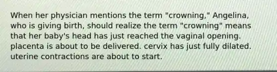 When her physician mentions the term "crowning," Angelina, who is giving birth, should realize the term "crowning" means that her baby's head has just reached the vaginal opening. placenta is about to be delivered. cervix has just fully dilated. uterine contractions are about to start.