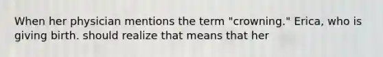 When her physician mentions the term "crowning." Erica, who is giving birth. should realize that means that her