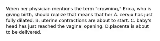 When her physician mentions the term "crowning," Erica, who is giving birth, should realize that means that her A. cervix has just fully dilated. B. uterine contractions are about to start. C. baby's head has just reached the vaginal opening. D.placenta is about to be delivered.