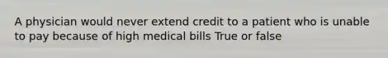 A physician would never extend credit to a patient who is unable to pay because of high medical bills True or false