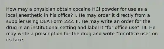 How may a physician obtain cocaine HCl powder for use as a local anesthetic in his office? I. He may order it directly from a supplier using DEA Form 222. II. He may write an order for the drug in an institutional setting and label it "for office use". III. He may write a prescription for the drug and write "for office use" on its face.