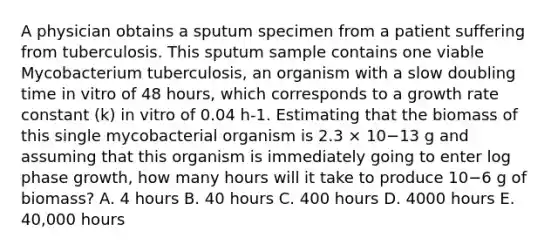 A physician obtains a sputum specimen from a patient suffering from tuberculosis. This sputum sample contains one viable Mycobacterium tuberculosis, an organism with a slow doubling time in vitro of 48 hours, which corresponds to a growth rate constant (k) in vitro of 0.04 h-1. Estimating that the biomass of this single mycobacterial organism is 2.3 × 10−13 g and assuming that this organism is immediately going to enter log phase growth, how many hours will it take to produce 10−6 g of biomass? A. 4 hours B. 40 hours C. 400 hours D. 4000 hours E. 40,000 hours