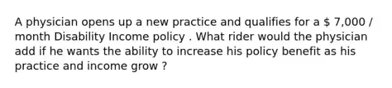 A physician opens up a new practice and qualifies for a  7,000 / month Disability Income policy . What rider would the physician add if he wants the ability to increase his policy benefit as his practice and income grow ?