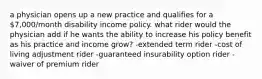 a physician opens up a new practice and qualifies for a 7,000/month disability income policy. what rider would the physician add if he wants the ability to increase his policy benefit as his practice and income grow? -extended term rider -cost of living adjustment rider -guaranteed insurability option rider -waiver of premium rider