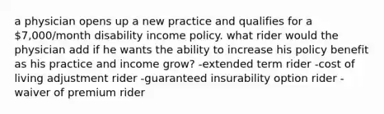 a physician opens up a new practice and qualifies for a 7,000/month disability income policy. what rider would the physician add if he wants the ability to increase his policy benefit as his practice and income grow? -extended term rider -cost of living adjustment rider -guaranteed insurability option rider -waiver of premium rider