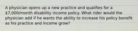 A physician opens up a new practice and qualifies for a 7,000/month disability income policy. What rider would the physician add if he wants the ability to increase his policy benefit as his practice and income grow?