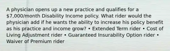 A physician opens up a new practice and qualifies for a 7,000/month Disability Income policy. What rider would the physician add if he wants the ability to increase his policy benefit as his practice and income grow? • Extended Term rider • Cost of Living Adjustment rider • Guaranteed Insurability Option rider • Waiver of Premium rider