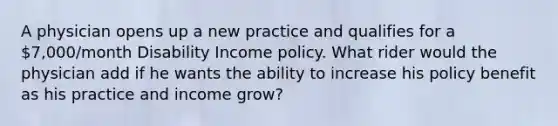 A physician opens up a new practice and qualifies for a 7,000/month Disability Income policy. What rider would the physician add if he wants the ability to increase his policy benefit as his practice and income grow?