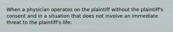 When a physician operates on the plaintiff without the plaintiff's consent and in a situation that does not involve an immediate threat to the plaintiff's life: