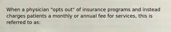 When a physician "opts out" of insurance programs and instead charges patients a monthly or annual fee for services, this is referred to as: