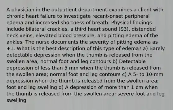 A physician in the outpatient department examines a client with chronic heart failure to investigate recent-onset peripheral edema and increased shortness of breath. Physical findings include bilateral crackles, a third heart sound (S3), distended neck veins, elevated blood pressure, and pitting edema of the ankles. The nurse documents the severity of pitting edema as +1. What is the best description of this type of edema? a) Barely detectable depression when the thumb is released from the swollen area; normal foot and leg contours b) Detectable depression of less than 5 mm when the thumb is released from the swollen area; normal foot and leg contours c) A 5- to 10-mm depression when the thumb is released from the swollen area; foot and leg swelling d) A depression of more than 1 cm when the thumb is released from the swollen area; severe foot and leg swelling