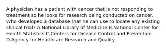 A physician has a patient with cancer that is not responding to treatment so he looks for research being conducted on cancer. Who developed a database that he can use to locate any existing clinical trial? A.National Library of Medicine B.National Center for Health Statistics C.Centers for Disease Control and Prevention D.Agency for Healthcare Research and Quality