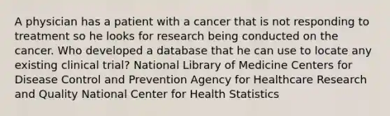 A physician has a patient with a cancer that is not responding to treatment so he looks for research being conducted on the cancer. Who developed a database that he can use to locate any existing clinical trial? National Library of Medicine Centers for Disease Control and Prevention Agency for Healthcare Research and Quality National Center for Health Statistics