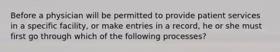 Before a physician will be permitted to provide patient services in a specific facility, or make entries in a record, he or she must first go through which of the following processes?