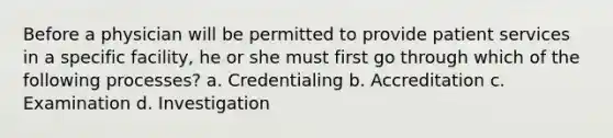 Before a physician will be permitted to provide patient services in a specific facility, he or she must first go through which of the following processes? a. Credentialing b. Accreditation c. Examination d. Investigation