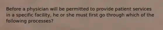 Before a physician will be permitted to provide patient services in a specific facility, he or she must first go through which of the following processes?