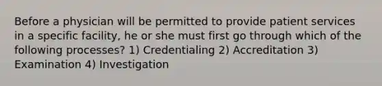 Before a physician will be permitted to provide patient services in a specific facility, he or she must first go through which of the following processes? 1) Credentialing 2) Accreditation 3) Examination 4) Investigation