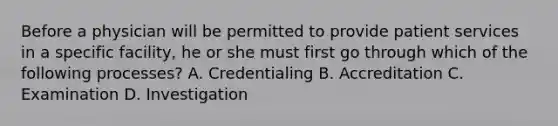 Before a physician will be permitted to provide patient services in a specific facility, he or she must first go through which of the following processes? A. Credentialing B. Accreditation C. Examination D. Investigation