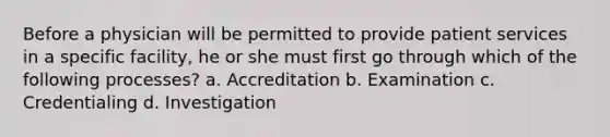 Before a physician will be permitted to provide patient services in a specific facility, he or she must first go through which of the following processes? a. Accreditation b. Examination c. Credentialing d. Investigation