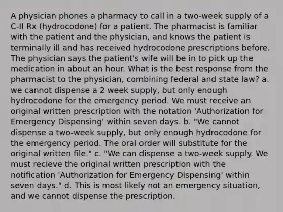 A physician phones a pharmacy to call in a two-week supply of a C-II Rx (hydrocodone) for a patient. The pharmacist is familiar with the patient and the physician, and knows the patient is terminally ill and has received hydrocodone prescriptions before. The physician says the patient's wife will be in to pick up the medication in about an hour. What is the best response from the pharmacist to the physician, combining federal and state law? a. we cannot dispense a 2 week supply, but only enough hydrocodone for the emergency period. We must receive an original written prescription with the notation 'Authorization for Emergency Dispensing' within seven days. b. "We cannot dispense a two-week supply, but only enough hydrocodone for the emergency period. The oral order will substitute for the original written file." c. "We can dispense a two-week supply. We must recieve the original written prescription with the notification 'Authorization for Emergency Dispensing' within seven days." d. This is most likely not an emergency situation, and we cannot dispense the prescription.