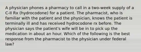 A physician phones a pharmacy to call in a two-week supply of a C-II Rx (hydrocodone) for a patient. The pharmacist, who is familiar with the patient and the physician, knows the patient is terminally ill and has received hydrocodone rx before. The physician says the patient's wife will be in to pick up the medication in about an hour. Which of the following is the best response from the pharmacist to the physician under federal law?