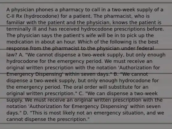 A physician phones a pharmacy to call in a two-week supply of a C-II Rx (hydrocodone) for a patient. The pharmacist, who is familiar with the patient and the physician, knows the patient is terminally ill and has received hydrocodone prescriptions before. The physician says the patient's wife will be in to pick up the medication in about an hour. Which of the following is the best response from the pharmacist to the physician under federal law? A. "We cannot dispense a two-week supply, but only enough hydrocodone for the emergency period. We must receive an original written prescription with the notation 'Authorization for Emergency Dispensing' within seven days." B. "We cannot dispense a two-week supply, but only enough hydrocodone for the emergency period. The oral order will substitute for an original written prescription." C. "We can dispense a two-week supply. We must receive an original written prescription with the notation 'Authorization for Emergency Dispensing' within seven days." D. "This is most likely not an emergency situation, and we cannot dispense the prescription."