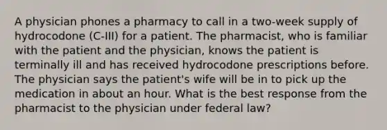 A physician phones a pharmacy to call in a two-week supply of hydrocodone (C-III) for a patient. The pharmacist, who is familiar with the patient and the physician, knows the patient is terminally ill and has received hydrocodone prescriptions before. The physician says the patient's wife will be in to pick up the medication in about an hour. What is the best response from the pharmacist to the physician under federal law?