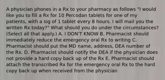 A physician phones in a Rx to your pharmacy as follows "I would like you to fill a Rx for 10 Percodan tablets for one of my patients, with a sig of 1 tablet every 8 hours. I will mail you the written Rx today?" What should you do under the circumstances? (Select all that apply.) A. I DON'T KNOW B. Pharmacist should immediately reduce the emergency oral Rx to writing C. Pharmacist should put the MD name, address, DEA number of the Rx. D. Pharmacist should notify the DEA if the physician does not provide a hard copy back up of the Rx E. Pharmacist should attach the transcribed Rx for the emergency oral Rx to the hard copy back up when received from the physician