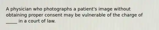 A physician who photographs a patient's image without obtaining proper consent may be vulnerable of the charge of _____ in a court of law.