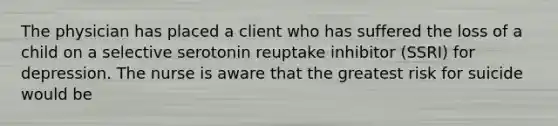 The physician has placed a client who has suffered the loss of a child on a selective serotonin reuptake inhibitor (SSRI) for depression. The nurse is aware that the greatest risk for suicide would be