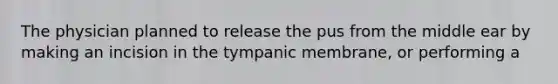 The physician planned to release the pus from the middle ear by making an incision in the tympanic membrane, or performing a