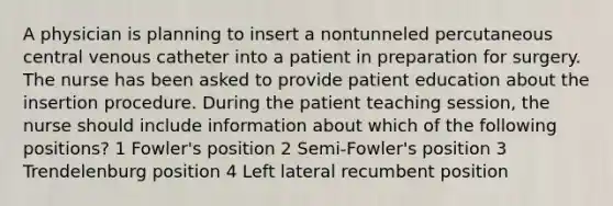 A physician is planning to insert a nontunneled percutaneous central venous catheter into a patient in preparation for surgery. The nurse has been asked to provide patient education about the insertion procedure. During the patient teaching session, the nurse should include information about which of the following positions? 1 Fowler's position 2 Semi-Fowler's position 3 Trendelenburg position 4 Left lateral recumbent position