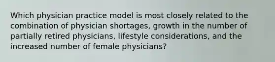 Which physician practice model is most closely related to the combination of physician shortages, growth in the number of partially retired physicians, lifestyle considerations, and the increased number of female physicians?