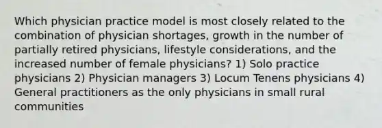 Which physician practice model is most closely related to the combination of physician shortages, growth in the number of partially retired physicians, lifestyle considerations, and the increased number of female physicians? 1) Solo practice physicians 2) Physician managers 3) Locum Tenens physicians 4) General practitioners as the only physicians in small rural communities