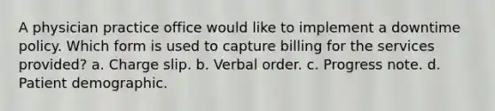 A physician practice office would like to implement a downtime policy. Which form is used to capture billing for the services provided? a. Charge slip. b. Verbal order. c. Progress note. d. Patient demographic.