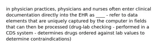 in physician practices, physicians and nurses often enter clinical documentation directly into the EHR as ____ - refer to data elements that are uniquely captured by the computer in fields that can then be processed (drug-lab checking - performed in a CDS system - determines drugs ordered against lab values to determine contraindications)