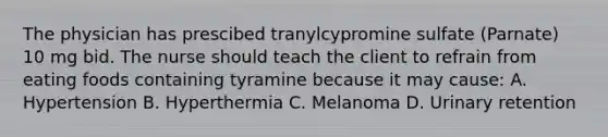 The physician has prescibed tranylcypromine sulfate (Parnate) 10 mg bid. The nurse should teach the client to refrain from eating foods containing tyramine because it may cause: A. Hypertension B. Hyperthermia C. Melanoma D. Urinary retention