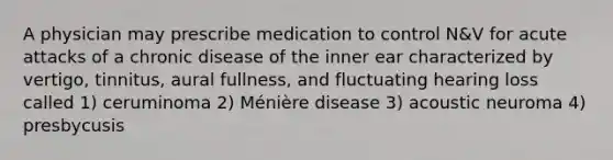 A physician may prescribe medication to control N&V for acute attacks of a chronic disease of the inner ear characterized by vertigo, tinnitus, aural fullness, and fluctuating hearing loss called 1) ceruminoma 2) Ménière disease 3) acoustic neuroma 4) presbycusis