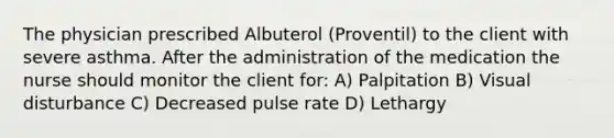 The physician prescribed Albuterol (Proventil) to the client with severe asthma. After the administration of the medication the nurse should monitor the client for: A) Palpitation B) Visual disturbance C) Decreased pulse rate D) Lethargy