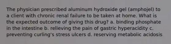 The physician prescribed aluminum hydroxide gel (amphojel) to a client with chronic renal failure to be taken at home. What is the expected outcome of giving this drug? a. binding phosphate in the intestine b. relieving the pain of gastric hyperacidity c. preventing curling's stress ulcers d. reserving metabolic acidosis