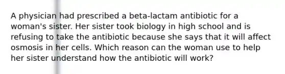 A physician had prescribed a beta-lactam antibiotic for a woman's sister. Her sister took biology in high school and is refusing to take the antibiotic because she says that it will affect osmosis in her cells. Which reason can the woman use to help her sister understand how the antibiotic will work?